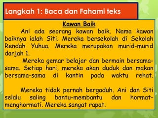 Kawan Baik
Ani ada seorang kawan baik. Nama kawan
baiknya ialah Siti. Mereka bersekolah di Sekolah
Rendah Yuhua. Mereka merupakan murid-murid
darjah 1.
Mereka gemar belajar dan bermain bersama-
sama. Setiap hari, mereka akan duduk dan makan
bersama-sama di kantin pada waktu rehat.
Mereka tidak pernah bergaduh. Ani dan Siti
selalu saling bantu-membantu dan hormat-
menghormati. Mereka sangat rapat.
Langkah 1: Baca dan Fahami teks
 