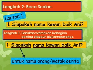 Langkah 2: Baca Soalan.
1.Siapakah nama kawan baik Ani?
Langkah 3: Gariskan/warnakan bahagian
penting ataupun klu(pembayang).
1.Siapakah nama kawan baik Ani?
untuk nama orang/watak cerita
 