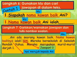 Langkah 6: Gunakan klu dan cari
jawapan di dalam teks.
Ani ialah______.
1.Siapakah Ani?
Ani ada seorang kawan baik. Nama kawan
baiknya ialah . Mereka bersekolah di Sekolah
Rendah Yuhua. Mereka merupakan murid-murid
darjah 1.
Langkah 7: Gariskan/warnakan jawapan dan
tulis nombor soalan.
klu
klu
‘nya’ merujuk kepada Ani
klu
1.
Jawapan! 
 