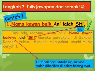 Langkah 7: Tulis jawapan dan semak! 
Ani ialah Siti.
Ani ada seorang kawan baik. Nama kawan
baiknya ialah . Mereka bersekolah di Sekolah
Rendah Yuhua. Mereka merupakan murid-murid
darjah 1.
1
klu
Klu tidak perlu ditulis lagi kerana
sudah diberikan di dalam batang ayat.
 