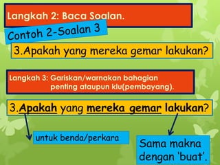 Langkah 2: Baca Soalan.
Langkah 3: Gariskan/warnakan bahagian
penting ataupun klu(pembayang).
3.Apakah yang mereka gemar lakukan?
3.Apakah yang mereka gemar lakukan?
untuk benda/perkara
Sama makna
dengan ‘buat’.
 