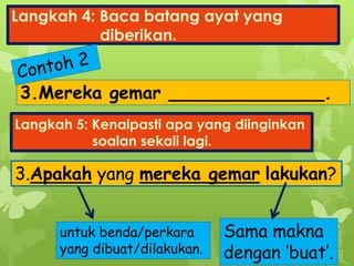Langkah 4: Baca batang ayat yang
diberikan.
3.Mereka gemar ______________.
Langkah 5: Kenalpasti apa yang diinginkan
soalan sekali lagi.
3.Apakah yang mereka gemar lakukan?
untuk benda/perkara
yang dibuat/dilakukan.
Sama makna
dengan ‘buat’.
 