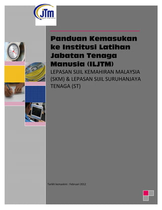 Panduan Kemasukan
ke Institusi Latihan
Jabatan Tenaga
Manusia (ILJTM)
LEPASAN SIJIL KEMAHIRAN MALAYSIA
(SKM) & LEPASAN SIJIL SURUHANJAYA
TENAGA (ST)
Tarikh kemaskini : Februari 2012
 