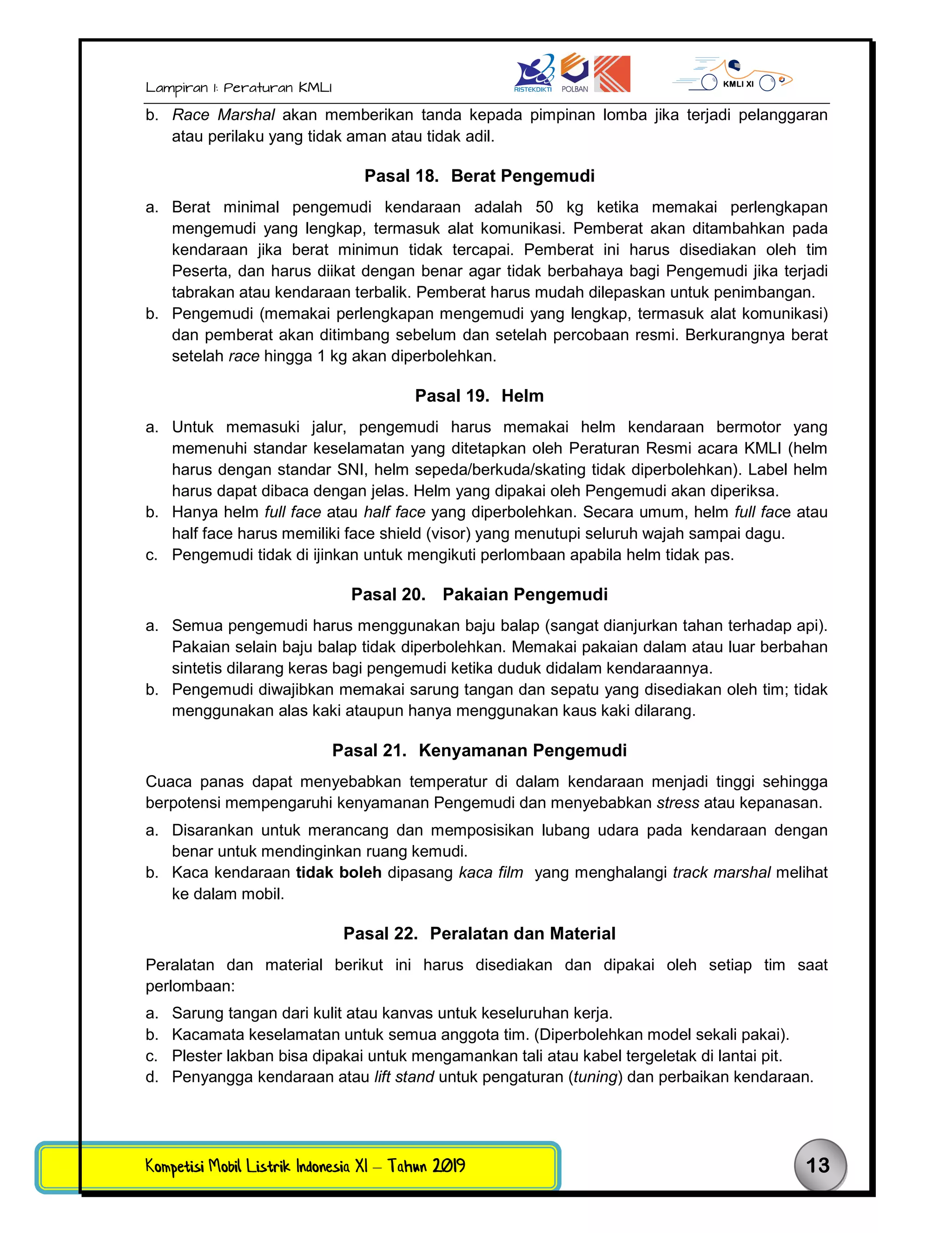 Lampiran 1: Peraturan KMLI
Kompetisi Mobil Listrik Indonesia XI – Tahun 2019 13
b. Race Marshal akan memberikan tanda kepada pimpinan lomba jika terjadi pelanggaran
atau perilaku yang tidak aman atau tidak adil.
Pasal 18. Berat Pengemudi
a. Berat minimal pengemudi kendaraan adalah 50 kg ketika memakai perlengkapan
mengemudi yang lengkap, termasuk alat komunikasi. Pemberat akan ditambahkan pada
kendaraan jika berat minimun tidak tercapai. Pemberat ini harus disediakan oleh tim
Peserta, dan harus diikat dengan benar agar tidak berbahaya bagi Pengemudi jika terjadi
tabrakan atau kendaraan terbalik. Pemberat harus mudah dilepaskan untuk penimbangan.
b. Pengemudi (memakai perlengkapan mengemudi yang lengkap, termasuk alat komunikasi)
dan pemberat akan ditimbang sebelum dan setelah percobaan resmi. Berkurangnya berat
setelah race hingga 1 kg akan diperbolehkan.
Pasal 19. Helm
a. Untuk memasuki jalur, pengemudi harus memakai helm kendaraan bermotor yang
memenuhi standar keselamatan yang ditetapkan oleh Peraturan Resmi acara KMLI (helm
harus dengan standar SNI, helm sepeda/berkuda/skating tidak diperbolehkan). Label helm
harus dapat dibaca dengan jelas. Helm yang dipakai oleh Pengemudi akan diperiksa.
b. Hanya helm full face atau half face yang diperbolehkan. Secara umum, helm full face atau
half face harus memiliki face shield (visor) yang menutupi seluruh wajah sampai dagu.
c. Pengemudi tidak di ijinkan untuk mengikuti perlombaan apabila helm tidak pas.
Pasal 20. Pakaian Pengemudi
a. Semua pengemudi harus menggunakan baju balap (sangat dianjurkan tahan terhadap api).
Pakaian selain baju balap tidak diperbolehkan. Memakai pakaian dalam atau luar berbahan
sintetis dilarang keras bagi pengemudi ketika duduk didalam kendaraannya.
b. Pengemudi diwajibkan memakai sarung tangan dan sepatu yang disediakan oleh tim; tidak
menggunakan alas kaki ataupun hanya menggunakan kaus kaki dilarang.
Pasal 21. Kenyamanan Pengemudi
Cuaca panas dapat menyebabkan temperatur di dalam kendaraan menjadi tinggi sehingga
berpotensi mempengaruhi kenyamanan Pengemudi dan menyebabkan stress atau kepanasan.
a. Disarankan untuk merancang dan memposisikan lubang udara pada kendaraan dengan
benar untuk mendinginkan ruang kemudi.
b. Kaca kendaraan tidak boleh dipasang kaca film yang menghalangi track marshal melihat
ke dalam mobil.
Pasal 22. Peralatan dan Material
Peralatan dan material berikut ini harus disediakan dan dipakai oleh setiap tim saat
perlombaan:
a. Sarung tangan dari kulit atau kanvas untuk keseluruhan kerja.
b. Kacamata keselamatan untuk semua anggota tim. (Diperbolehkan model sekali pakai).
c. Plester lakban bisa dipakai untuk mengamankan tali atau kabel tergeletak di lantai pit.
d. Penyangga kendaraan atau lift stand untuk pengaturan (tuning) dan perbaikan kendaraan.
 