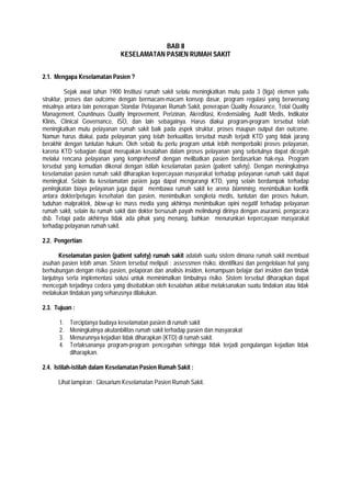 BAB II
KESELAMATAN PASIEN RUMAH SAKIT
2.1. Mengapa Keselamatan Pasien ?
Sejak awal tahun 1900 Institusi rumah sakit selalu meningkatkan mutu pada 3 (tiga) elemen yaitu
struktur, proses dan outcome dengan bermacam-macam konsep dasar, program regulasi yang berwenang
misalnya antara lain penerapan Standar Pelayanan Rumah Sakit, penerapan Quality Assurance, Total Quality
Management, Countinuos Quality Improvement, Perizinan, Akreditasi, Kredensialing, Audit Medis, Indikator
Klinis, Clinical Governance, ISO, dan lain sebagainya. Harus diakui program-program tersebut telah
meningkatkan mutu pelayanan rumah sakit baik pada aspek struktur, proses maupun output dan outcome.
Namun harus diakui, pada pelayanan yang telah berkualitas tersebut masih terjadi KTD yang tidak jarang
berakhir dengan tuntutan hukum. Oleh sebab itu perlu program untuk lebih memperbaiki proses pelayanan,
karena KTD sebagian dapat merupakan kesalahan dalam proses pelayanan yang sebetulnya dapat dicegah
melalui rencana pelayanan yang komprehensif dengan melibatkan pasien berdasarkan hak-nya. Program
tersebut yang kemudian dikenal dengan istilah keselamatan pasien (patient safety). Dengan meningkatnya
keselamatan pasien rumah sakit diharapkan kepercayaan masyarakat terhadap pelayanan rumah sakit dapat
meningkat. Selain itu keselamatan pasien juga dapat mengurangi KTD, yang selain berdampak terhadap
peningkatan biaya pelayanan juga dapat membawa rumah sakit ke arena blamming, menimbulkan konflik
antara dokter/petugas kesehatan dan pasien, menimbulkan sengketa medis, tuntutan dan proses hukum,
tuduhan malpraktek, blow-up ke mass media yang akhirnya menimbulkan opini negatif terhadap pelayanan
rumah sakit, selain itu rumah sakit dan dokter bersusah payah melindungi dirinya dengan asuransi, pengacara
dsb. Tetapi pada akhirnya tidak ada pihak yang menang, bahkan menurunkan kepercayaan masyarakat
terhadap pelayanan rumah sakit.
2.2. Pengertian
Keselamatan pasien (patient safety) rumah sakit adalah suatu sistem dimana rumah sakit membuat
asuhan pasien lebih aman. Sistem tersebut meliputi : assessmen risiko, identifikasi dan pengelolaan hal yang
berhubungan dengan risiko pasien, pelaporan dan analisis insiden, kemampuan belajar dari insiden dan tindak
lanjutnya serta implementasi solusi untuk meminimalkan timbulnya risiko. Sistem tersebut diharapkan dapat
mencegah terjadinya cedera yang disebabkan oleh kesalahan akibat melaksanakan suatu tindakan atau tidak
melakukan tindakan yang seharusnya dilakukan.
2.3. Tujuan :
1. Terciptanya budaya keselamatan pasien di rumah sakit
2. Meningkatnya akutanbilitas rumah sakit terhadap pasien dan masyarakat
3. Menurunnya kejadian tidak diharapkan (KTD) di rumah sakit.
4. Terlaksananya program-program pencegahan sehingga tidak terjadi pengulangan kejadian tidak
diharapkan.
2.4. Istilah-istilah dalam Keselamatan Pasien Rumah Sakit :
Lihat lampiran : Glosarium Keselamatan Pasien Rumah Sakit.
 