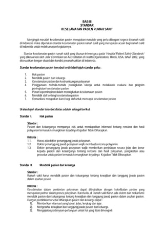 BAB III
STANDAR
KESELAMATAN PASIEN RUMAH SAKIT
Mengingat masalah keselamatan pasien merupakan masalah yang perlu ditangani segera di rumah sakit
di Indonesia maka diperlukan standar keselamatan pasien rumah sakit yang merupakan acuan bagi rumah sakit
di Indonesia untuk melaksanakan kegiatannya.
Standar keselamatan pasien rumah sakit yang disusun ini mengacu pada ”Hospital Patient Safety Standards”
yang dikeluarkan oleh Joint Commision on Accreditation of Health Organizations, Illinois, USA, tahun 2002, yang
disesuaikan dengan situasi dan kondisi perumahsakitan di Indonesia.
Standar keselamatan pasien tersebut terdiri dari tujuh standar yaitu :
1. Hak pasien
2. Mendidik pasien dan keluarga
3. Keselamatan pasien dan kesinambungan pelayanan
4. Penggunaan metoda-metoda peningkatan kinerja untuk melakukan evaluasi dan program
peningkatan keselamatan pasien
5. Peran kepemimpinan dalam meningkatkan keselamatan pasien
6. Mendidik staf tentang keselamatan pasien
7. Komunikasi merupakan kunci bagi staf untuk mencapai keselamatan pasien
Uraian tujuh standar tersebut diatas adalah sebagai berikut :
Standar I. Hak pasien
Standar :
Pasien dan keluarganya mempunyai hak untuk mendapatkan informasi tentang rencana dan hasil
pelayanan termasuk kemungkinan terjadinya Kejadian Tidak Diharapkan.
Kriteria :
1.1. Harus ada dokter penanggung jawab pelayanan.
1.2. Dokter penanggung jawab pelayanan wajib membuat rencana pelayanan
1.3. Dokter penanggung jawab pelayanan wajib memberikan penjelasan secara jelas dan benar
kepada pasien dan keluarganya tentang rencana dan hasil pelayanan, pengobatan atau
prosedur untuk pasien termasuk kemungkinan terjadinya Kejadian Tidak Diharapkan.
Standar II. Mendidik pasien dan keluarga
Standar :
Rumah sakit harus mendidik pasien dan keluarganya tentang kewajiban dan tanggung jawab pasien
dalam asuhan pasien
Kriteria :
Keselamatan dalam pemberian pelayanan dapat ditingkatkan dengan keterlibatan pasien yang
merupakan partner dalam proses pelayanan. Karena itu, di rumah sakit harus ada sistem dan mekanisme
mendidik pasien dan keluarganya tentang kewajiban dan tanggung jawab pasien dalam asuhan pasien.
Dengan pendidikan tersebut diharapkan pasien dan keluarga dapat :
1). Memberikan informasi yang benar, jelas, lengkap dan jujur.
2). Mengetahui kewajiban dan tanggung jawab pasien dan keluarga.
3). Mengajukan pertanyaan-pertanyaan untuk hal yang tidak dimengerti
 