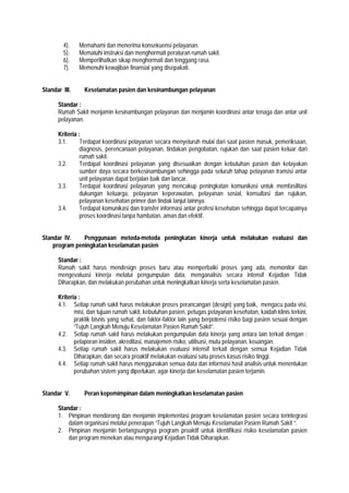 4). Memahami dan menerima konsekuensi pelayanan.
5). Mematuhi instruksi dan menghormati peraturan rumah sakit.
6). Memperlihatkan sikap menghormati dan tenggang rasa.
7). Memenuhi kewajiban finansial yang disepakati.
Standar III. Keselamatan pasien dan kesinambungan pelayanan
Standar :
Rumah Sakit menjamin kesinambungan pelayanan dan menjamin koordinasi antar tenaga dan antar unit
pelayanan.
Kriteria :
3.1. Terdapat koordinasi pelayanan secara menyeluruh mulai dari saat pasien masuk, pemeriksaan,
diagnosis, perencanaan pelayanan, tindakan pengobatan, rujukan dan saat pasien keluar dari
rumah sakit.
3.2. Terdapat koordinasi pelayanan yang disesuaikan dengan kebutuhan pasien dan kelayakan
sumber daya secara berkesinambungan sehingga pada seluruh tahap pelayanan transisi antar
unit pelayanan dapat berjalan baik dan lancar.
3.3. Terdapat koordinasi pelayanan yang mencakup peningkatan komunikasi untuk memfasilitasi
dukungan keluarga, pelayanan keperawatan, pelayanan sosial, konsultasi dan rujukan,
pelayanan kesehatan primer dan tindak lanjut lainnya.
3.4. Terdapat komunikasi dan transfer informasi antar profesi kesehatan sehingga dapat tercapainya
proses koordinasi tanpa hambatan, aman dan efektif.
Standar IV. Penggunaan metoda-metoda peningkatan kinerja untuk melakukan evaluasi dan
program peningkatan keselamatan pasien
Standar :
Rumah sakit harus mendesign proses baru atau memperbaiki proses yang ada, memonitor dan
mengevaluasi kinerja melalui pengumpulan data, menganalisis secara intensif Kejadian Tidak
Diharapkan, dan melakukan perubahan untuk meningkatkan kinerja serta keselamatan pasien.
Kriteria :
4.1. Setiap rumah sakit harus melakukan proses perancangan (design) yang baik, mengacu pada visi,
misi, dan tujuan rumah sakit, kebutuhan pasien, petugas pelayanan kesehatan, kaidah klinis terkini,
praktik bisnis yang sehat, dan faktor-faktor lain yang berpotensi risiko bagi pasien sesuai dengan
”Tujuh Langkah Menuju Keselamatan Pasien Rumah Sakit”.
4.2. Setiap rumah sakit harus melakukan pengumpulan data kinerja yang antara lain terkait dengan :
pelaporan insiden, akreditasi, manajemen risiko, utilisasi, mutu pelayanan, keuangan.
4.3. Setiap rumah sakit harus melakukan evaluasi intensif terkait dengan semua Kejadian Tidak
Diharapkan, dan secara proaktif melakukan evaluasi satu proses kasus risiko tinggi.
4.4. Setiap rumah sakit harus menggunakan semua data dan informasi hasil analisis untuk menentukan
perubahan sistem yang diperlukan, agar kinerja dan keselamatan pasien terjamin.
Standar V. Peran kepemimpinan dalam meningkatkan keselamatan pasien
Standar :
1. Pimpinan mendorong dan menjamin implementasi program keselamatan pasien secara terintegrasi
dalam organisasi melalui penerapan “Tujuh Langkah Menuju Keselamatan Pasien Rumah Sakit ”.
2. Pimpinan menjamin berlangsungnya program proaktif untuk identifikasi risiko keselamatan pasien
dan program menekan atau mengurangi Kejadian Tidak Diharapkan.
 