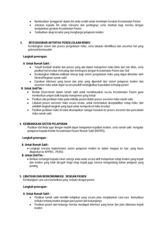  Nominasikan ”penggerak” dalam tim anda sendiri untuk memimpin Gerakan Keselamatan Pasien
 Jelaskan kepada tim anda relevansi dan pentingnya serta manfaat bagi mereka dengan
menjalankan gerakan Keselamatan Pasien
 Tumbuhkan sikap kesatria yang menghargai pelaporan insiden.
3. INTEGRASIKAN AKTIVITAS PENGELOLAAN RISIKO
Kembangkan sistem dan proses pengelolaan risiko, serta lakukan identifikasi dan asesmen hal yang
potensial bermasalah.
Langkah penerapan:
A. Untuk Rumah Sakit :
 Telaah kembali struktur dan proses yang ada dalam manajemen risiko klinis dan non klinis, serta
pastikan hal tersebut mencakup dan terintegrasi dengan Keselamatan Pasien dan Staf
 Kembangkan indikator-indikator kinerja bagi sistem pengelolaan risiko yang dapat dimonitor oleh
Direksi/Pimpinan rumah sakit
 Gunakan informasi yang benar dan jelas yang diperoleh dari sistem pelaporan insiden dan
asesmen risiko untuk dapat secara proaktif meningkatkan kepedulian terhadap pasien.
B. Untuk Unit/Tim :
 Bentuk forum-forum dalam rumah sakit untuk mendiskusikan isu-isu Keselamatan Pasien guna
memberikan umpan balik kepada manajemen yang terkait
 Pastikan ada penilaian risiko pada individu pasien dalam proses asesmen risiko rumah sakit
 Lakukan proses asesmen risiko secara teratur, untuk menentukan akseptabilitas setiap risiko, dan
ambillah langkah-langkah yang tepat untuk memperkecil risiko tersebut
 Pastikan penilaian risiko tersebut disampaikan sebagai masukan ke proses asesmen dan pencatatan
risiko rumah sakit.
4. KEMBANGKAN SISTEM PELAPORAN
Pastikan staf Anda agar dengan mudah dapat melaporkan kejadian/ insiden, serta rumah sakit mengatur
pelaporan kepada Komite Keselamatan Pasien Rumah Sakit (KKPRS).
Langkah penerapan :
A. Untuk Rumah Sakit :
 Lengkapi rencana implementasi sistem pelaporan insiden ke dalam maupun ke luar, yang harus
dilaporkan ke KPPRS - PERSI.
B. Untuk Unit/Tim :
 Berikan semangat kepada rekan sekerja anda untuk secara aktif melaporkan setiap insiden yang terjadi
dan insiden yang telah dicegah tetapi tetap terjadi juga, karena mengandung bahan pelajaran yang
penting.
5. LIBATKAN DAN BERKOMUNIKASI DENGAN PASIEN
Kembangkan cara-cara komunikasi yang terbuka dengan pasien.
Langkah penerapan :
A. Untuk Rumah Sakit :
 Pastikan rumah sakit memiliki kebijakan yang secara jelas menjabarkan cara-cara komunikasi
terbuka tentang insiden dengan para pasien dan keluarganya
 Pastikan pasien dan keluarga mereka mendapat informasi yang benar dan jelas bilamana terjadi
insiden
 