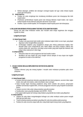  Berikan dukungan, pelatihan dan dorongan semangat kepada staf agar selalu terbuka kepada
pasien dan keluarganya.
B. Untuk Unit/Tim :
 Pastikan tim anda menghargai dan mendukung keterlibatan pasien dan keluarganya bila telah
terjadi insiden
 Prioritaskan pemberitahuan kepada pasien dan keluarga bilamana terjadi insiden, dan segera
berikan kepada mereka informasi yang jelas dan benar secara tepat
 Pastikan, segera setelah kejadian, tim menunjukkan empati kepada pasien dan keluarganya.
6. BELAJAR DAN BERBAGI PENGALAMAN TENTANG KESELAMATAN PASIEN
Dorong staf anda untuk melakukan analisis akar masalah untuk belajar bagaimana dan mengapa
kejadian itu timbul.
Langkah penerapan:
A. Untuk Rumah Sakit :
 Pastikan staf yang terkait telah terlatih untuk melakukan kajian insiden secara tepat, yang dapat
digunakan untuk mengidentifikasi penyebab
 Kembangkan kebijakan yang menjabarkan dengan jelas kriteria pelaksanaan Analisis Akar
Masalah (Root Cause Analysis/RCA) atau Failure Modes and Effects Analysis (FMEA) atau
metoda analisis lain, yang harus mencakup semua insiden yang telah terjadi dan minimum satu
kali per tahun untuk proses risiko tinggi.
B. Untuk Unit/Tim :
 Diskusikan dalam tim anda pengalaman dari hasil analisis insiden
 Identifikasi unit atau bagian lain yang mungkin terkena dampak di masa depan dan bagilah
pengalaman tersebut secara lebih luas.
7. CEGAH CEDERA MELALUI IMPLEMENTASI SISTEM KESELAMATAN
PASIEN
Gunakan informasi yang ada tentang kejadian / masalah untuk melakukan perubahan pada sistem
pelayanan.
Langkah penerapan:
A. Untuk Rumah Sakit :
 Gunakan informasi yang benar dan jelas yang diperoleh dari sistem pelaporan, asesmen risiko, kajian
insiden, dan audit serta analisis, untuk menentukan solusi setempat
 Solusi tersebut dapat mencakup penjabaran ulang sistem (struktur dan proses), penyesuaian
pelatihan staf dan/atau kegiatan klinis, termasuk penggunaan instrumen yang menjamin keselamatan
pasien.
 Lakukan asesmen risiko untuk setiap perubahan yang direncanakan
 Sosialisasikan solusi yang dikembangkan oleh KKPRS - PERSI
 Beri umpan balik kepada staf tentang setiap tindakan yang diambil atas insiden yang dilaporkan
B. Untuk Unit/Tim :
 Libatkan tim anda dalam mengembangkan berbagai cara untuk membuat asuhan pasien menjadi
lebih baik dan lebih aman.
 Telaah kembali perubahan-perubahan yang dibuat tim anda dan pastikan pelaksanaannya.
 Pastikan tim anda menerima umpan balik atas setiap tindak lanjut tentang insiden yang dilaporkan.
 