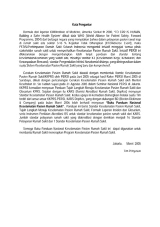 Kata Pengantar
Bermula dari laporan IOM/Institute of Medicine, Amerika Serikat th 2000, “TO ERR IS HUMAN,
Building a Safer Health System” diikuti data WHO (World Alliance for Patient Safety, Forward
Programme, 2004) dari berbagai negara yang menyatakan bahwa dalam pelayanan pasien rawat inap
di rumah sakit ada sekitar 3-16 % Kejadian Tidak Diharapkan (KTD/Adverse Event), maka
PERSI/Perhimpunan Rumah Sakit Seluruh Indonesia mengambil inisiatif mengajak semua pihak
stakeholder rumah sakit untuk memperhatikan Keselamatan Pasien Rumah Sakit. Inisiatif PERSI ini
dilaksanakan dengan mengembangkan lebih lanjut panduan dan standar tentang
keselamatan/keamanan yang sudah ada, misalnya standar K3 (Keselamatan Kerja, Kebakaran, dan
Kewaspadaan Bencana), standar Pengendalian Infeksi Nosokomial dlsbnya, yang diintegrasikan dalam
suatu Sistem Keselamatan Pasien Rumah Sakit yang baru dan komprehensif.
Gerakan Keselamatan Pasien Rumah Sakit diawali dengan membentuk Komite Keselamatan
Pasien Rumah Sakit/KKPRS oleh PERSI pada Juni 2005 sebagai hasil Raker PERSI Maret 2005 di
Surabaya, diikuti dengan pencanangan Gerakan Keselamatan Pasien Rumah Sakit oleh Menteri
Kesehatan Dr. Siti Fadillah Supari pada 21 Agustus 2005 dalam Seminar Nasional PERSI di Jakarta.
KKPRS kemudian menyusun Panduan Tujuh Langkah Menuju Keselamatan Pasien Rumah Sakit dan
Glosarium KPRS. Sejalan dengan itu KARS (Komisi Akreditasi Rumah Sakit, DepKes) menyusun
Standar Keselamatan Pasien Rumah Sakit. Kedua upaya ini kemudian disinergikan melalui suatu Tim
terdiri dari unsur-unsur KKPRS-PERSI, KARS DepKes, yang dengan dukungan BD (Becton Dickinson
& Company) pada bulan Maret 2006 telah berhasil menyusun ”Buku Panduan Nasional
Keselamatan Pasien Rumah Sakit”. Panduan ini berisi Standar Keselamatan Pasien Rumah Sakit,
Tujuh Langkah Menuju Keselamatan Pasien Rumah Sakit, Formulir Laporan Insiden dan Glosarium,
serta Instrumen Penilaian Akreditasi RS untuk standar keselamatan pasien rumah sakit dari KARS.
Jumlah standar pelayanan rumah sakit yang diakreditasi dengan demikian menjadi 16 Standar
Pelayanan Rumah Sakit dan 1 Standar Keselamatan Pasien Rumah Sakit.
Semoga Buku Panduan Nasional Keselamatan Pasien Rumah Sakit ini dapat digunakan untuk
membantu Rumah Sakit menerapkan Program Keselamatan Pasien Rumah Sakit.
Jakarta, Maret 2005
Tim Penyusun
 