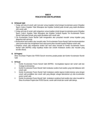 BAB VI
PENCATATAN DAN PELAPORAN
A. Di Rumah Sakit
1.Setiap unit kerja di rumah sakit mencatat semua kejadian terkait dengan keselamatan pasien (Kejadian
Nyaris Cedera, Kejadian Tidak Diharapkan dan Kejadian Sentinel) pada formulir yang sudah disediakan
oleh rumah sakit.
2.Setiap unit kerja di rumah sakit melaporkan semua kejadian terkait dengan keselamatan pasien (Kejadian
Nyaris Cedera, Kejadian Tidak Diharapkan dan Kejadian Sentinel) kepada Tim Keselamatan Pasien
Rumah Sakit pada formulir yang sudah disediakan oleh rumah sakit.
3.Tim Keselamatan Pasien Rumah Sakit menganalisis akar penyebab masalah semua kejadian yang
dilaporkan oleh unit kerja.
4.Berdasarkan hasil analisis akar masalah maka Tim Keselamatan Pasien Rumah Sakit merekomendasikan
solusi pemecahan dan mengirimkan hasil solusi pemecahan masalah kepada Pimpinan rumah sakit
5.Pimpinan rumah sakit melaporkan insiden dan hasil solusi masalah ke Komite Keselamatan Pasien
Rumah Sakit (KKPRS) setiap terjadinya insiden dan setelah melakukan analisis akar masalah yang
bersifat rahasia.
B. Di Propinsi
Dinas Kesehatan Propinsi dan PERSI Daerah menerima produk-produk dari Komite Keselamatan Rumah
Sakit
C. Di Pusat
1. Komite Keselamatan Pasien Rumah Sakit (KKPRS) merekapitulasi laporan dari rumah sakit dan
menjaga kerahasiannya.
2. Komite Keselamatan Pasien Rumah Sakit melakukan analisis hasil analisis yang telah dilakukan oleh
rumah sakit.
3. Komite Keselamatan Pasien Rumah Sakit melakukan analisis laporan insiden.bekerja sama dengan
rumah sakit pendidikan dan rumah sakit yang ditunjuk sebagai laboratorium uji coba keselamatan
pasien rumah sakit.
4. Komite Keselamatan Pasien Rumah Sakit melakukan sosialisasi hasil analisis dan solusi masalah ke
Dinas Kesehatan Propinsi dan PERSI Daerah, rumah sakit terkait dan rumah sakit lainnya.
 
