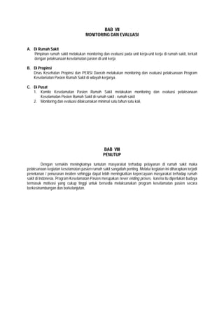 BAB VII
MONITORING DAN EVALUASI
A. Di Rumah Sakit
Pimpinan rumah sakit melakukan monitoring dan evaluasi pada unit kerja-unit kerja di rumah sakit, terkait
dengan pelaksanaan keselamatan pasien di unit kerja
B. Di Propinsi
Dnas Kesehatan Propinsi dan PERSI Daerah melakukan monitoring dan evaluasi pelaksanaan Program
Keselamatan Pasien Rumah Sakit di wilayah kerjanya.
C. Di Pusat
1. Komite Keselamatan Pasien Rumah Sakit melakukan monitoring dan evaluasi pelaksanaan
Keselamatan Pasien Rumah Sakit di rumah sakit - rumah sakit
2. Monitoring dan evaluasi dilaksanakan minimal satu tahun satu kali.
BAB VIII
PENUTUP
Dengan semakin meningkatnya tuntutan masyarakat terhadap pelayanan di rumah sakit maka
pelaksanaan kegiatan keselamatan pasien rumah sakit sangatlah penting. Melalui kegiatan ini diharapkan terjadi
penekanan / penurunan insiden sehingga dapat lebih meningkatkan kepercayaan masyarakat terhadap rumah
sakit di Indonesia. Program Keselamatan Pasien merupakan never ending proses, karena itu diperlukan budaya
termasuk motivasi yang cukup tinggi untuk bersedia melaksanakan program keselamatan pasien secara
berkesinambungan dan berkelanjutan.
 