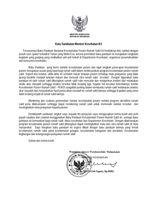 Kata Sambutan Menteri Kesehatan R.I
Tersusunnya Buku Panduan Nasional Keselamatan Pasien Rumah Sakit ini hendaknya kita sambut dengan
penuh rasa syukur kehadirat Tuhan yang Maha Esa, karena penerbitan buku panduan ini merupakan rangkaian
kegiatan yang panjang yang melibatkan unit-unit terkait di Departemen Kesehatan, organisasi perumahsakitan
dan konsumen kesehatan.
Buku Panduan yang berisi standar keselamatan pasien dan tujuh langkah penerapan keselamatan
pasien merupakan acuan yang tepat bagi rumah sakit dalam melaksanakan program keselamatan pasien rumah
sakit. Seperti kita ketahui, akhir-akhir ini semakin marak tuntutan pasien terhadap mutu pelayanan yang tidak
jarang berakhir menjadi tuntutan hukum dan merusak citra rumah sakit tersebut. Dengan digunakan buku
panduan ini oleh rumah sakit diharapkan rumah sakit rutin mencatat dan melaporkan insiden dan melakukan
analis akar masalah sehingga insiden tersebut tidak terulang lagi. Sejalan hal tersebut terbentuknya Komite
Keselamatan Pasien Rumah Sakit - PERSI sangatlah penting dalam membantu rumah sakit melakukan analisis
akar masalah dan menyebarkan hasil pemecahan masalah ke rumah sakit lainnya sehingga kejadian yang sama
tidak terulang terjadi di rumah sakit lainnya.
Monitoring dan evaluasi pemenuhan standar keselamatan pasien melalui program akreditasi rumah
sakit perlu dilaksanakan sehingga dapat mendorong rumah sakit untuk memenuhi standar tersebut dan
meningkatkan mutu pelayanan kepada pasien.
Demikianlah sambutan singkat saya, kepada tim penyusun saya mengucapkan terima kasih atas jerih
payah saudara dan selamat menggunakan Buku Panduan Keselamatan Pasien Rumah Sakit ini, semoga buku
panduan ini bermanfaat bagi rumah sakit, dinas kesehatan dan Departemen Kesehatan. Dengan dilaksanakan
program keselamatan pasien rumah sakit diharapkan dapat meningkatkan mutu dan citra rumah sakit di mata
masyarakat. Saya harapkan buku panduan ini segera diikuti dengan buku panduan lainnya yang terkait
keselamatan rumah sakit yakni keselamatan petugas, keselamatan bangunan dan peralatan, keselamatan
lingkungan dan kelangsungan pelayanan rumah sakit.
Sekian dan terima kasih.
 