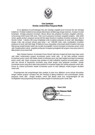 Kata Sambutan
Direktur Jenderal Bina Pelayanan Medik
Di era globalisasi ini perkembangan ilmu dan teknologi sangatlah pesat termasuk ilmu dan teknologi
kedokteran. Peralatan kedokteran baru banyak diketemukan demikian juga dengan obat baru. Keadaan tersebut
berdampak terhadap pelayanan kesehatan, dimana dimasa lalu pelayanan kesehatan sangatlah sederhana,
sering kurang efektif namun lebih aman. Pada saat ini pelayanan kesehatan sangatlah kompleks, lebih efektif
namun apabila pemberi pelayanan kurang hati-hati dapat berpotensi terjadinya kesalahan pelayanan. Data di
Amerika Serikat 1 diantara 200 orang menghadapi resiko kesalahan pelayanan di rumah sakit, dibandingkan
dengan resiko naik pesawat terbang yang hanya 1 per 2.000.000 maka resiko mendapatkan kesalahan
pelayanan di rumah sakit lebih tinggi. Di Indonesia kasus yang paling sering terjadi adalah kesalahan obat yang
tidak jarang menjadi tuntutan hukum dan berakhir di pengadilan. Karena itu program keselamatan pasien rumah
sakit (hospital patient safety) sangatlah penting dan merupakan peningkatan dari program mutu yang selama ini
dilaksanakan secara konservatif.
Buku Panduan Nasional Keselamatan Pasien Rumah Sakit akan menjadi alat bantu bagi setiap rumah
sakit dalam melaksanakan program keselamatan pasien rumah sakit. Isi dari buku panduan nasional
keselamatan pasien rumah sakit adalah standar keselamatan pasen dan tujuh langkah penerapan keselamatan
pasien rumah sakit. Dalam menyusun buku panduan ini telah melibatkan organisasi perumahsakitan, rumah
sakit dan unit-unit di Departemen Kesehatan yang terkait dengan mutu pelayanan kesehatan. Standar
keselamatan pasien yang ada di dalam buku panduan ini merupakan bagian dari standar pelayanan rumah sakit.
Karena itu evaluasi pemenuhan standar keselamatan pasien ini akan dilakukan melalui program akreditasi
rumah sakit.
Penyempurnaan dan pengembangan buku panduan ini akan terus dilakukan secara berkala disesuaikan
dengan tuntutan program, kemajuan ilmu dan teknologi di bidang kedokteran serta perkembangan standar
pelayanan rumah sakit. Dengan demikian, rumah sakit dituntut untuk terus mengembangkan diri dan
meningkatkan mutu pelayanannya khususnya dalam program keselamatan pasien rumah sakit.
 