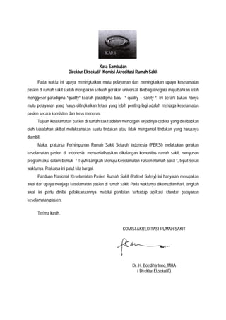 Kata Sambutan
Direktur Eksekutif Komisi Akreditasi Rumah Sakit
Pada waktu ini upaya meningkatkan mutu pelayanan dan meningkatkan upaya keselamatan
pasien di rumah sakit sudah merupakan sebuah gerakan universal. Berbagai negara maju bahkan telah
menggeser paradigma ”quality” kearah paradigma baru ” quality – safety ”. Ini berarti bukan hanya
mutu pelayanan yang harus ditingkatkan tetapi yang lebih penting lagi adalah menjaga keselamatan
pasien secara konsisten dan terus menerus.
Tujuan keselamatan pasien di rumah sakit adalah mencegah terjadinya cedera yang disebabkan
oleh kesalahan akibat melaksanakan suatu tindakan atau tidak mengambil tindakan yang harusnya
diambil.
Maka, prakarsa Perhimpunan Rumah Sakit Seluruh Indonesia (PERSI) melakukan gerakan
keselamatan pasien di Indonesia, mensosialisasikan dikalangan komunitas rumah sakit, menyusun
program aksi dalam bentuk ” Tujuh Langkah Menuju Keselamatan Pasien Rumah Sakit ”, tepat sekali
waktunya. Prakarsa ini patut kita hargai.
Panduan Nasional Keselamatan Pasien Rumah Sakit (Patient Safety) ini hanyalah merupakan
awal dari upaya menjaga keselamatan pasien di rumah sakit. Pada waktunya dikemudian hari, langkah
awal ini perlu dinilai pelaksanaannya melalui penilaian terhadap aplikasi standar pelayanan
keselamatan pasien.
Terima kasih.
KOMISI AKREDITASI RUMAH SAKIT
Dr. H. Boedihartono, MHA
( Direktur Eksekutif )
 