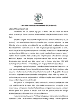 Kata Sambutan
Ketua Umum Perhimpunan Rumah Sakit Seluruh Indonesia
ASSALAMMUALAIKUM WR.WB.
Pertama-tama mari kita panjatkan puji syukur ke hadirat Tuhan YME karena atas berkat
rahmat dan ridho-Nya telah tersusun buku pedoman nasional tentang keselamatan pasien di Rumah
Sakit.
2400 tahun yang lalu Hipocrates telah mengeluarkan fatwa :”Primum, Non Nocere” (First, Do
No Harm). Fatwa ini mengamanatkan tentang keselamatan pasien yang harus diutamakan. Dari fatwa
ini tersirat bahwa keselamatan pasien bukan hal yang baru dalam dunia pengobatan, karena pada
hakekatnya tindakan keselamatan pasien itu sudah menyatu dengan proses pengobatan itu sendiri.
Namun, dengan berkembangnya ilmu pengetahuan dan tehnologi kedokteran serta makin kompleksnya
manajemen Rumah Sakit, unsur keselamatan pasien ini agak terabaikan. Dengan munculnya laporan “
To Err is Human” pada tahun 2000, dunia dikagetkan dengan kenyataan bahwa demikian banyaknya
kasus-kasus Kejadian Tidak Diharapkan yang terjadi di Rumah Sakit. Sesudah laporan tersebut,
keselamatan pasien menjadi issue global sampai saat ini, bahkan pada tahun 2004 WHO
mencanangkan “Global Alliance For Patient Safety” yang mengangkat fatwa Hipocrates di atas.
Sebagai tindak lanjut dari terbentuknya Komite Keselamatan Pasien Rumah Sakit oleh PERSI
serta telah dicanangkannya Gerakan Nasional Keselamatan Pasien oleh Menteri Kesehatan, maka
disusunlah buku “Panduan Nasional Keselamatan Pasien Rumah Sakit” ini. Mengkaji fatwa Hipocrates
diatas maka program keselamatan pasien tidak boleh dipandang sebagai beban bagi Rumah Sakit,
dokter atau pemberi pelayanan kesehatan lainnya melainkan merupakan suatu kewajiban moral bagi
seluruh pemberi pelayanan kesehatan tersebut.
Buku panduan ini harus dipandang sebagai panduan untuk memudahkan bagi Rumah Sakit
serta pemberi pelayanan kesehatan dalam melaksanakan program-program keselamatan pasien
secara terpadu, sehingga akan didapatkan hasil akhir berupa peningkatan mutu pelayanan kesehatan
terhadap pasien. Buku panduan ini tentunya akan diikuti oleh panduan-panduan lain sebagai
penjabaran yang lebih rinci tentang hal-hal yang harus dilaksanakan.
Harapan saya selaku ketua umum PERSI agar buku panduan ini dimanfaatkan sebaik-baiknya
oleh seluruh Rumah Sakit di Indonesia dan saya harapkan adanya sumbang saran untuk perbaikan
 