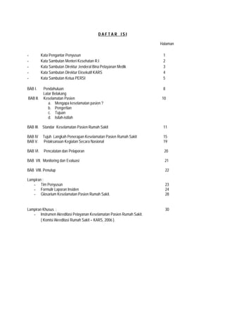 D A F T A R I S I
Halaman
- Kata Pengantar Penyusun 1
- Kata Sambutan Menteri Kesehatan R.I 2
- Kata Sambutan Direktur Jenderal Bina Pelayanan Medik 3
- Kata Sambutan Direktur Eksekutif KARS 4
- Kata Sambutan Ketua PERSI 5
BAB I. Pendahuluan 8
Latar Belakang
BAB II. Keselamatan Pasien 10
a. Mengapa keselamatan pasien ?
b. Pengertian
c. Tujuan
d. Isilah-istilah
BAB III. Standar Keselamatan Pasien Rumah Sakit 11
BAB IV Tujuh Langkah Penerapan Keselamatan Pasien Rumah Sakit 15
BAB V. Pelaksanaan Kegiatan Secara Nasional 19
BAB VI. Pencatatan dan Pelaporan 20
BAB VII. Monitoring dan Evaluasi 21
BAB VIII. Penutup 22
Lampiran :
- Tim Penyusun 23
- Formulir Laporan Insiden 24
- Glosarium Keselamatan Pasien Rumah Sakit. 28
Lampiran Khusus : 30
- Instrumen Akreditasi Pelayanan Keselamatan Pasien Rumah Sakit.
( Komisi Akreditasi Rumah Sakit – KARS, 2006 ).
 