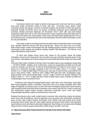 BAB I
PENDAHULUAN
1.1. Latar belakang
Keselamatan (safety) telah menjadi isu global termasuk juga untuk rumah sakit. Ada lima isu penting
yang terkait dengan keselamatan (safety) di rumah sakit yaitu : keselamatan pasien (patient safety),
keselamatan pekerja atau petugas kesehatan, keselamatan bangunan dan peralatan di rumah sakit yang bisa
berdampak terhadap keselamatan pasien dan petugas, keselamatan lingkungan (green productivity) yang
berdampak terhadap pencemaran lingkungan dan keselamatan ”bisnis” rumah sakit yang terkait dengan
kelangsungan hidup rumah sakit. Ke lima aspek keselamatan tersebut sangatlah penting untuk dilaksanakan di
setiap rumah sakit. Namun harus diakui kegiatan institusi rumah sakit dapat berjalan apabila ada pasien. Karena
itu keselamatan pasien merupakan prioritas utama untuk dilaksanakan dan hal tersebut terkait dengan isu mutu
dan citra perumahsakitan.
Harus diakui, pelayanan kesehatan pada dasarnya adalah untuk menyelamatkan pasien sesuai dengan
yang diucapkan Hiprocrates kira-kira 2400 tahun yang lalu yaitu Primum, non nocere (First, do no harm).
Namun diakui dengan semakin berkembangnya ilmu dan teknologi pelayanan kesehatan khususnya di rumah
sakit menjadi semakin kompleks dan berpotensi terjadinya Kejadian Tidak Diharapkan - KTD (Adverse event)
apabila tidak dilakukan dengan hati-hati.
Di rumah sakit terdapat ratusan macam obat, ratusan tes dan prosedur, banyak alat dengan
teknologinya, bermacam jenis tenaga profesi dan non profesi yang siap memberikan pelayanan pasien 24 jam
terus menerus. Keberagaman dan kerutinan pelayanan tersebut apabila tidak dikelola dengan baik dapat terjadi
KTD.
Pada tahun 2000 Institute of Medicine di Amerika Serikat menerbitkan laporan yang mengagetkan banyak pihak
: “TO ERR IS HUMAN” , Building a Safer Health System. Laporan itu mengemukakan penelitian di rumah sakit
di Utah dan Colorado serta New York. Di Utah dan Colorado ditemukan KTD (Adverse Event) sebesar 2,9 %,
dimana 6,6 % diantaranya meninggal. Sedangkan di New York KTD adalah sebesar 3,7 % dengan angka
kematian 13,6 %. Angka kematian akibat KTD pada pasien rawat inap di seluruh Amerika yang berjumlah 33,6
juta per tahun berkisar 44.000 – 98.000 per tahun. Publikasi WHO pada tahun 2004, mengumpulkan angka-
angka penelitian rumah sakit di berbagai Negara : Amerika, Inggris, Denmark, dan Australia, ditemukan KTD
dengan rentang 3,2 – 16,6 %. Dengan data-data tersebut, berbagai negara segera melakukan penelitian dan
mengembangkan Sistem Keselamatan Pasien.
Di Indonesia data tentang KTD apalagi Kejadian Nyaris Cedera (Near miss) masih langka, namun dilain
pihak terjadi peningkatan tuduhan “mal praktek”, yang belum tentu sesuai dengan pembuktian akhir. Dalam
rangka meningkatkan keselamatan pasien di rumah sakit maka Perhimpunan Rumah Sakit Seluruh Indonesia
telah mengambil inisiatif membentuk Komite Keselamatan Pasien Rumah Sakit (KKP-RS). Komite tersebut telah
aktif melaksanakan langkah langkah persiapan pelaksanaan keselamatan pasien rumah sakit dengan
mengembangkan laboratorium program keselamatan pasien rumah sakit.
Mengingat keselamatan pasien sudah menjadi tuntutan masyarakat maka pelaksanaan program keselamatan
pasien rumah sakit perlu dilakukan. Karena itu diperlukan acuan yang jelas untuk melaksanakan keselamatan
pasien tersebut. Buku Panduan Nasional Keselamatan Pasien Rumah Sakit yang terutama berisi Standar
Keselamatan Pasien Rumah Sakit dan Tujuh Langkah Menuju Keselamatan Pasien Rumah Sakit diharapkan
dapat membantu rumah sakit dalam melaksanakan kegiatannya. Buku Panduan ini rencananya akan dilengkapi
dengan Instrumen Penilaian yang akan dimasukkan di dalam program akreditasi rumah sakit.
1.2. Tujuan disusunnya Buku Panduan Nasional Keselamatan Pasien Rumah Sakit adalah :
Tujuan Umum :
 