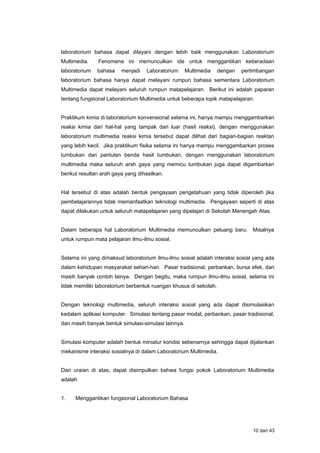 laboratorium bahasa dapat dilayani dengan lebih baik menggunakan Laboratorium
Multimedia. Fenomena ini memunculkan ide untuk menggantikan keberadaan
laboratorium bahasa menjadi Laboratorium Multimedia dengan pertimbangan
laboratorium bahasa hanya dapat melayani rumpun bahasa sementara Laboratorium
Multimedia dapat melayani seluruh rumpun matapelajaran. Berikut ini adalah paparan
tentang fungsional Laboratorium Multimedia untuk beberapa topik matapelajaran.
Praktikum kimia di laboratorium konvensional selama ini, hanya mampu menggambarkan
reaksi kimia dari hal-hal yang tampak dari luar (hasil reaksi), dengan menggunakan
laboratorium multimedia reaksi kimia tersebut dapat dilihat dari bagian-bagian reaktan
yang lebih kecil. Jika praktikum fisika selama ini hanya mampu menggambarkan proses
tumbukan dari pantulan benda hasil tumbukan, dengan menggunakan laboratorium
multimedia maka seluruh arah gaya yang memicu tumbukan juga dapat digambarkan
berikut resultan arah gaya yang dihasilkan.
Hal tersebut di atas adalah bentuk pengayaan pengetahuan yang tidak diperoleh jika
pembelajarannya tidak memanfaatkan teknologi multimedia. Pengayaan seperti di atas
dapat dilakukan untuk seluruh matapelajaran yang dipelajari di Sekolah Menengah Atas.
Dalam beberapa hal Laboratorium Multimedia memunculkan peluang baru. Misalnya
untuk rumpun mata pelajaran ilmu-ilmu sosial.
Selama ini yang dimaksud laboratorium ilmu-ilmu sosial adalah interaksi sosial yang ada
dalam kehidupan masyarakat sehari-hari. Pasar tradisional, perbankan, bursa efek, dan
masih banyak contoh lainya. Dengan begitu, maka rumpun ilmu-ilmu sosial, selama ini
tidak memiliki laboratorium berbentuk ruangan khusus di sekolah.
Dengan teknologi multimedia, seluruh interaksi sosial yang ada dapat disimulasikan
kedalam aplikasi komputer. Simulasi tentang pasar modal, perbankan, pasar tradisional,
dan masih banyak bentuk simulasi-simulasi lainnya.
Simulasi komputer adalah bentuk miniatur kondisi sebenarnya sehingga dapat dijalankan
mekanisme interaksi sosialnya di dalam Laboratorium Multimedia.
Dari uraian di atas, dapat disimpulkan bahwa fungsi pokok Laboratorium Multimedia
adalah
1. Menggantikan fungsional Laboratorium Bahasa
10 dari 43
 