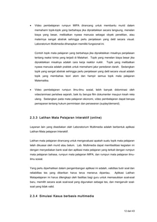 • Video pembelajaran rumpun MIPA dirancang untuk membantu murid dalam
memahami topik-topik yang berbahaya jika dipraktekkan secara langsung, menelan
biaya yang besar, melibatkan nyawa manusia sebagai obyek penelitian, atau
materinya sangat abstrak sehingga perlu penjelasan yang detil secara visual.
Laboratorium Multimedia diharapkan memiliki fungsional ini.
Contoh topik mata pelajaran yang berbahaya jika dipraktekkan misalnya penjelasan
tentang reaksi kimia yang terjadi di Matahari. Topik yang menelan biaya besar jika
dipraktekkan misalnya adalah cara kerja reaktor nuklir. Topik yang melibatkan
nyawa manusia adalah praktek untuk memahami jalur peredaran darah. Sedangkan
topik yang sangat abstrak sehingga perlu penjelasan yang detil secara visual adalah
topik yang membahas teori atom dan hampir semua topik mata pelajaran
Matematika.
• Video pembelajaran rumpun ilmu-ilmu sosial, lebih banyak didominasi oleh
video/animasi peristiwa sejarah, baik itu berupa film dokumenter maupun kisah reka
ulang. Sedangkan pada mata pelajaran ekonomi, video pembelajaran dapat berupa
pemaparan tentang hukum permintaan dan penawaran (suplay/demand).
2.3.3 Latihan Mata Pelajaran Interaktif (online)
Layanan lain yang disediakan olah Laboratorium Multimedia adalah berbentuk aplikasi
Latihan Mata pelajaran Interaktif.
Latihan mata pelajaran dirancang untuk mengevaluasi apakah suatu topik mata pelajaran
telah dikuasai oleh murid atau belum. Lab. Multimedia dapat memfasilitasi kegiatan ini
dengan menyediakan bank soal dan aplikasi mata pelajaran yang terkait dengan rumpun
mata pelajaran bahasa, rumpun mata pelajaran MIPA, dan rumpun mata pelajaran ilmu-
ilmu sosial.
Yang perlu diperhatikan dalam pengembangan aplikasi ini adalah, validitas butir soal dan
reliabilitas tes yang diberikan harus terus menerus dipantau. Aplikasi Latihan
Matapelajaran ini harus dilengkapi oleh fasilitas bagi guru untuk memasukkan soal-soal
baru, memilih secara acak soal-soal yang digunakan sebagai tes, dan menganulir soal-
soal yang tidak valid.
2.3.4 Simulasi Kasus berbasis multimedia
12 dari 43
 