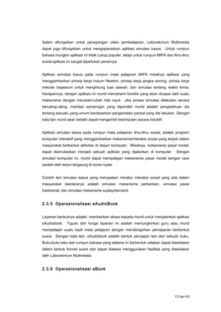 Selain difungsikan untuk penayangan video pembelajaran, Laboratorium Multimedia
dapat juga difungsikan untuk mengoperasikan aplikasi simulasi kasus. Untuk rumpun
bahasa mungkin aplikasi ini tidak cukup populer, tetapi untuk rumpun MIPA dan Ilmu-ilmu
sosial aplikasi ini sangat diperlukan perannya.
Aplikasi simulasi kasus pada rumpun mata pelajaran MIPA misalnya aplikasi yang
menggambarkan prinsip kerja hukum Newton, prinsip kerja jangka sorong, prinsip kerja
metode trapesium untuk menghitung luas daerah, dan simulasi tentang reaksi kimia.
Harapannya, dengan aplikasi ini murid memahami kondisi yang akan dicapai oleh suatu
mekanisme dengan merubah-rubah nilai input. Jika proses simulasi dilakukan secara
berulang-ulang, manfaat sampingan yang diperoleh murid adalah pengetahuan dia
tentang sesuatu yang umum berdasarkan pengamatan parsial yang dia lakukan. Dengan
kata lain murid akan terlatih dapat mengambil kesimpulan secara induktif.
Aplikasi simulasi kasus pada rumpun mata pelajaran ilmu-ilmu sosial, adalah program
komputer interaktif yang menggambarkan mekanisme/interaksi sosial yang terjadi dalam
masyarakat berbentuk aktivitas di depan komputer. Misalnya, mekanisme pasar modal,
dapat disimulasikan menjadi sebuah aplikasi yang dijalankan di komputer. Dengan
simulasi komputer ini, murid dapat mempelajari mekanisme pasar modal dengan cara
seolah-olah terjun langsung di dunia nyata.
Contoh lain simulasi kasus yang merupakan miniatur interaksi sosial yang ada dalam
masyarakat diantaranya adalah simulasi mekanisme perbankan, simulasi pasar
tradisional, dan simulasi mekanisme suplay/demand.
2.3.5 Operasionalisasi eAudioBook
Layanan berikutnya adalah, memberikan akses kepada murid untuk menjalankan aplikasi
eAudiobook. Tujuan dari fungsi layanan ini adalah memungkinkan guru atau murid
mempelajari suatu topik mata pelajaran dengan mendengarkan pemaparan berbentuk
suara. Dengan kata lain, eAudiobook adalah bentuk penyajian lain dari sebuah buku.
Buku-buku teks dari rumpun bahasa yang selama ini berbentuk cetakan dapat disediakan
dalam bentuk format suara dan dapat diakses menggunakan fasilitas yang disediakan
oleh Laboratorium Multimedia.
2.3.6 Operasionalisasi eBook
13 dari 43
 