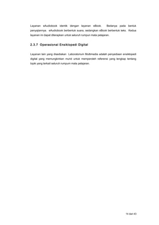 Layanan eAudiobook identik dengan layanan eBook. Bedanya pada bentuk
penyajiannya. eAudiobook berbentuk suara, sedangkan eBook berbentuk teks. Kedua
layanan ini dapat diterapkan untuk seluruh rumpun mata pelajaran.
2.3.7 Operasional Ensiklopedi Digital
Layanan lain yang disediakan Laboratorium Multimedia adalah penyediaan ensiklopedi
digital yang memungkinkan murid untuk memperoleh referensi yang lengkap tentang
topik yang terkait seluruh rumpum mata pelajaran.
14 dari 43
 