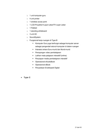 o 1 unit komputer guru
o 4 unit printer
o 1 wireless acces point
o 1 LCD Proyektor+Layar Lebar/TV Layar Lebar
o 1 Flatbed
o 1 standing whiteboard
o 3 unit AC
o SoundSystem
o Fungsional kerja ruangan di Type B
 Komputer Guru juga berfungsi sebagai komputer server
sebagai pengendali seluruh komputer di dalam ruangan
 Interaksi antara Guru-murid dan Murid-murid
 Penayangan video pembelajaran
 Latihan mata pelajaran interaktif (online)
 Penyiapan media pembelajaran interaktif
 Operasional eAudioBook
 Operasional eBook
 Penyediaan Ensiklopedi Digital
• Type C
21 dari 43
 