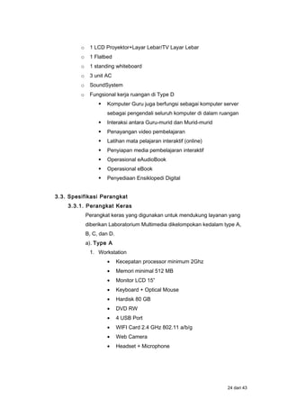 o 1 LCD Proyektor+Layar Lebar/TV Layar Lebar
o 1 Flatbed
o 1 standing whiteboard
o 3 unit AC
o SoundSystem
o Fungsional kerja ruangan di Type D
 Komputer Guru juga berfungsi sebagai komputer server
sebagai pengendali seluruh komputer di dalam ruangan
 Interaksi antara Guru-murid dan Murid-murid
 Penayangan video pembelajaran
 Latihan mata pelajaran interaktif (online)
 Penyiapan media pembelajaran interaktif
 Operasional eAudioBook
 Operasional eBook
 Penyediaan Ensiklopedi Digital
3.3. Spesifikasi Perangkat
3.3.1. Perangkat Keras
Perangkat keras yang digunakan untuk mendukung layanan yang
diberikan Laboratorium Multimedia dikelompokan kedalam type A,
B, C, dan D.
a). Type A
1. Workstation
• Kecepatan processor minimum 2Ghz
• Memori minimal 512 MB
• Monitor LCD 15”
• Keyboard + Optical Mouse
• Hardisk 80 GB
• DVD RW
• 4 USB Port
• WIFI Card 2.4 GHz 802.11 a/b/g
• Web Camera
• Headset + Microphone
24 dari 43
 