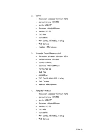 2. Server
• Kecepatan processor minimum 3Ghz
• Memori minimal 1024 MB
• Monitor LCD 15”
• Keyboard + Optical Mouse
• Hardisk 120 GB
• DVD RW
• 4 USB Port
• WIFI Card 2.4 GHz 802.11 a/b/g
• Web Camera
• Headset + Microphone
3. Komputer Guru / Master control
• Kecepatan processor minimum 3Ghz
• Memori minimal 1024 MB
• Monitor LCD 15”
• Keyboard + Optical Mouse
• Hardisk 120 GB
• DVD RW
• 4 USB Port
• WIFI Card 2.4 GHz 802.11 a/b/g
• Web Camera
• Headset + Microphone
4. Komputer Produksi
• Kecepatan processor minimum 3Ghz
• Memori minimal 1024 MB
• Monitor LCD 15”
• Keyboard + Optical Mouse
• Hardisk 120 GB
• DVD RW
• 4 USB Port
• WIFI Card 2.4 GHz 802.11 a/b/g
• Web Camera
25 dari 43
 