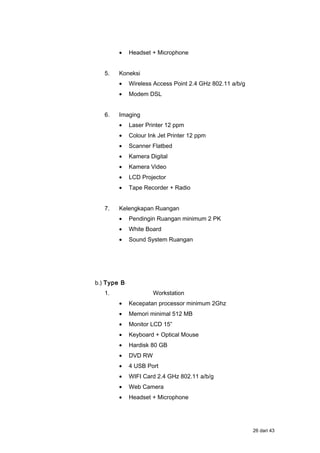 • Headset + Microphone
5. Koneksi
• Wireless Access Point 2.4 GHz 802.11 a/b/g
• Modem DSL
6. Imaging
• Laser Printer 12 ppm
• Colour Ink Jet Printer 12 ppm
• Scanner Flatbed
• Kamera Digital
• Kamera Video
• LCD Projector
• Tape Recorder + Radio
7. Kelengkapan Ruangan
• Pendingin Ruangan minimum 2 PK
• White Board
• Sound System Ruangan
b.) Type B
1. Workstation
• Kecepatan processor minimum 2Ghz
• Memori minimal 512 MB
• Monitor LCD 15”
• Keyboard + Optical Mouse
• Hardisk 80 GB
• DVD RW
• 4 USB Port
• WIFI Card 2.4 GHz 802.11 a/b/g
• Web Camera
• Headset + Microphone
26 dari 43
 