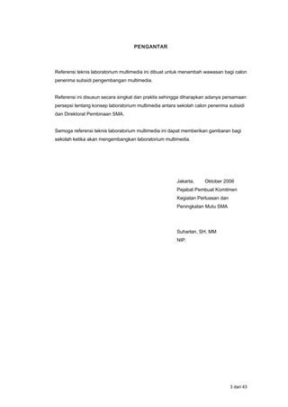 PENGANTAR
Referensi teknis laboratorium multimedia ini dibuat untuk menambah wawasan bagi calon
penerima subsidi pengembangan multimedia.
Referensi ini disusun secara singkat dan praktis sehingga diharapkan adanya persamaan
persepsi tentang konsep laboratorium multimedia antara sekolah calon penerima subsidi
dan Direktorat Pembinaan SMA.
Semoga referensi teknis laboratorium multimedia ini dapat memberikan gambaran bagi
sekolah ketika akan mengembangkan laboratorium multimedia.
Jakarta, Oktober 2006
Pejabat Pembuat Komitmen
Kegiatan Perluasan dan
Peningkatan Mutu SMA
Suharlan, SH, MM
NIP.
3 dari 43
 