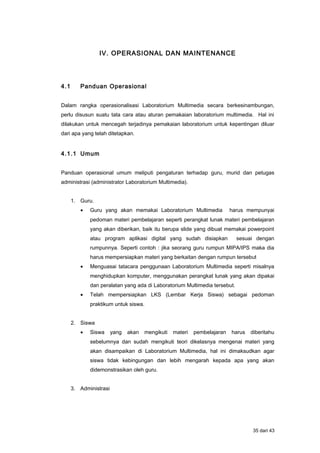 IV. OPERASIONAL DAN MAINTENANCE
4.1 Panduan Operasional
Dalam rangka operasionalisasi Laboratorium Multimedia secara berkesinambungan,
perlu disusun suatu tata cara atau aturan pemakaian laboratorium multimedia. Hal ini
dilakukan untuk mencegah terjadinya pemakaian laboratorium untuk kepentingan diluar
dari apa yang telah ditetapkan.
4.1.1 Umum
Panduan operasional umum meliputi pengaturan terhadap guru, murid dan petugas
administrasi (administrator Laboratorium Multimedia).
1. Guru.
• Guru yang akan memakai Laboratorium Multimedia harus mempunyai
pedoman materi pembelajaran seperti perangkat lunak materi pembelajaran
yang akan diberikan, baik itu berupa slide yang dibuat memakai powerpoint
atau program aplikasi digital yang sudah disiapkan sesuai dengan
rumpunnya. Seperti contoh : jika seorang guru rumpun MIPA/IPS maka dia
harus mempersiapkan materi yang berkaitan dengan rumpun tersebut
• Menguasai tatacara penggunaan Laboratorium Multimedia seperti misalnya
menghidupkan komputer, menggunakan perangkat lunak yang akan dipakai
dan peralatan yang ada di Laboratorium Multimedia tersebut.
• Telah mempersiapkan LKS (Lembar Kerja Siswa) sebagai pedoman
praktikum untuk siswa.
2. Siswa
• Siswa yang akan mengikuti materi pembelajaran harus diberitahu
sebelumnya dan sudah mengikuti teori dikelasnya mengenai materi yang
akan disampaikan di Laboratorium Multimedia, hal ini dimaksudkan agar
siswa tidak kebingungan dan lebih mengarah kepada apa yang akan
didemonstrasikan oleh guru.
3. Administrasi
35 dari 43
 