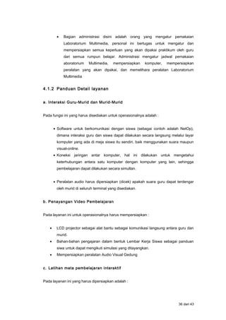 • Bagian administrasi disini adalah orang yang mengatur pemakaian
Laboratorium Multimedia, personal ini bertugas untuk mengatur dan
mempersiapkan semua keperluan yang akan dipakai praktikum oleh guru
dari semua rumpun belajar. Administrasi mengatur jadwal pemakaian
aboratorium Multimedia, mempersiapkan komputer, mempersiapkan
peralatan yang akan dipakai, dan memelihara peralatan Laboratorium
Multimedia
4.1.2 Panduan Detail layanan
a. Interaksi Guru-Murid dan Murid-Murid
Pada fungsi ini yang harus disediakan untuk operasionalnya adalah :
• Software untuk berkomunikasi dengan siswa (sebagai contoh adalah NetOp),
dimana interaksi guru dan siswa dapat dilakukan secara langsung melalui layar
komputer yang ada di meja siswa itu sendiri, baik menggunakan suara maupun
visual-online.
• Koneksi jaringan antar komputer, hal ini dilakukan untuk mengetahui
keterhubungan antara satu komputer dengan komputer yang lain, sehingga
pembelajaran dapat dilakukan secara simultan.
• Peralatan audio harus dipersiapkan (dicek) apakah suara guru dapat terdengar
oleh murid di seluruh terminal yang disediakan.
b. Penayangan Video Pembelajaran
Pada layanan ini untuk operasionalnya harus mempersiapkan :
• LCD projector sebagai alat bantu sebagai komunikasi langsung antara guru dan
murid.
• Bahan-bahan pengajaran dalam bentuk Lembar Kerja Siswa sebagai panduan
siwa untuk dapat mengikuti simulasi yang ditayangkan.
• Mempersiapkan peralatan Audio Visual Gedung
c. Latihan mata pembelajaran interaktif
Pada layanan ini yang harus dipersiapkan adalah :
36 dari 43
 