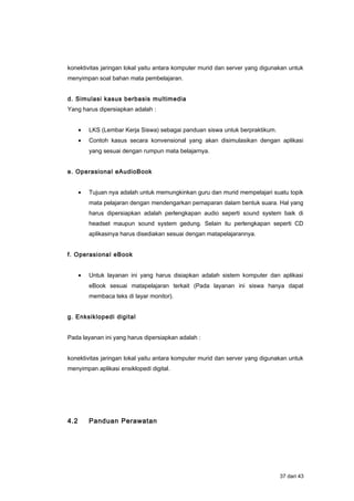 konektivitas jaringan lokal yaitu antara komputer murid dan server yang digunakan untuk
menyimpan soal bahan mata pembelajaran.
d. Simulasi kasus berbasis multimedia
Yang harus dipersiapkan adalah :
• LKS (Lembar Kerja Siswa) sebagai panduan siswa untuk berpraktikum.
• Contoh kasus secara konvensional yang akan disimulasikan dengan aplikasi
yang sesuai dengan rumpun mata belajarnya.
e. Operasional eAudioBook
• Tujuan nya adalah untuk memungkinkan guru dan murid mempelajari suatu topik
mata pelajaran dengan mendengarkan pemaparan dalam bentuk suara. Hal yang
harus dipersiapkan adalah perlengkapan audio seperti sound system baik di
headset maupun sound system gedung. Selain itu perlengkapan seperti CD
aplikasinya harus disediakan sesuai dengan matapelajarannya.
f. Operasional eBook
• Untuk layanan ini yang harus disiapkan adalah sistem komputer dan aplikasi
eBook sesuai matapelajaran terkait (Pada layanan ini siswa hanya dapat
membaca teks di layar monitor).
g. Enksiklopedi digital
Pada layanan ini yang harus dipersiapkan adalah :
konektivitas jaringan lokal yaitu antara komputer murid dan server yang digunakan untuk
menyimpan aplikasi ensiklopedi digital.
4.2 Panduan Perawatan
37 dari 43
 