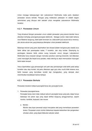 Untuk menjaga kelangsungan dari Laboratorium Multimedia maka perlu diadakan
perawatan secara berkala. Petugas yang melakukan pekerjaan ini adalah bagian
administrasi yang ditunjuk oleh sekolah untuk mengelola Laboratorium Multimedia
tersebut.
4.2.1 Perawatan Umum
Yang dimaksud dengan perawatan umum adalah perawatan yang secara standar harus
diberikan terhadap perangkat-perangkat elektronik. Sebagai contoh, tidak boleh terkena
sinar Matahari langsung, tidak boleh terendam air, tidak boleh [on] secara terus menerus,
dan aturan-aturan lain yang biasanya diterapkan untuk peralatan elektronik.
Beberapa hal lain yang perlu diperhatikan dan dirawat adalah mengenai jalur (kabel) arus
listrik dilihat dari penempatan kabel, T konektor, dan stop kontak. Disamping itu
pembagian besaran listrik antara ruang komputer umum dengan Laboratorium
Multimedia harus terpisah dengan memakai penahan (sekring) tersendiri, hal dilakukan
untuk mencegah jika terjadi arus pendek, maka sekring itu akan memutuskan hubungan
listrik kelain tempat.
Harus diperhatikan juga pemasangan anti petir atau pemasangan arde lsitrik pada setiap
konektor atau stop kontak, hal perlu dilakukan agar guru atau murid tidak terkena arus
listrik bawaan yang bervoltase rendah tapi mengejutkan, yang dampak akan
menimbulkan kecelakaan karena terkejut.
4.2.1 Perawatan Berkala
Perawatan tersebut meliputi perangkat keras dan perangkat lunak.
1. Perawatan perangkat keras.
Perangkat keras disini tidak meliputi seluruh perangkat keras yang ada, tetapi hanya
beberapa hal pokok saja yang dapat terlihat langsung penggunaannya, seperti
monitor, harddisk, keyboard, dan mouse.
a. Monitor.
Monitor atau layar penampil output merupakan alat yang memerlukan perawatan
teratur. Perawatan untuk monitor ditekankan kepada kebersihan dan pengecekan
sirkulasi udara, yang dapat dilakukan sebulan sekali.
38 dari 43
 