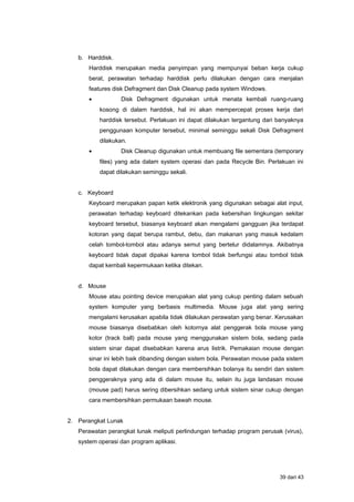 b. Harddisk.
Harddisk merupakan media penyimpan yang mempunyai beban kerja cukup
berat, perawatan terhadap harddisk perlu dilakukan dengan cara menjalan
features disk Defragment dan Disk Cleanup pada system Windows.
• Disk Defragment digunakan untuk menata kembali ruang-ruang
kosong di dalam harddisk, hal ini akan mempercepat proses kerja dari
harddisk tersebut. Perlakuan ini dapat dilakukan tergantung dari banyaknya
penggunaan komputer tersebut, minimal seminggu sekali Disk Defragment
dilakukan.
• Disk Cleanup digunakan untuk membuang file sementara (temporary
files) yang ada dalam system operasi dan pada Recycle Bin. Perlakuan ini
dapat dilakukan seminggu sekali.
c. Keyboard
Keyboard merupakan papan ketik elektronik yang digunakan sebagai alat input,
perawatan terhadap keyboard ditekankan pada kebersihan lingkungan sekitar
keyboard tersebut, biasanya keyboard akan mengalami gangguan jika terdapat
kotoran yang dapat berupa rambut, debu, dan makanan yang masuk kedalam
celah tombol-tombol atau adanya semut yang bertelur didalamnya. Akibatnya
keyboard tidak dapat dipakai karena tombol tidak berfungsi atau tombol tidak
dapat kembali kepermukaan ketika ditekan.
d. Mouse
Mouse atau pointing device merupakan alat yang cukup penting dalam sebuah
system komputer yang berbasis multimedia. Mouse juga alat yang sering
mengalami kerusakan apabila tidak dilakukan perawatan yang benar. Kerusakan
mouse biasanya disebabkan oleh kotornya alat penggerak bola mouse yang
kotor (track ball) pada mouse yang menggunakan sistem bola, sedang pada
sistem sinar dapat disebabkan karena arus listrik. Pemakaian mouse dengan
sinar ini lebih baik dibanding dengan sistem bola. Perawatan mouse pada sistem
bola dapat dilakukan dengan cara membersihkan bolanya itu sendiri dan sistem
penggeraknya yang ada di dalam mouse itu, selain itu juga landasan mouse
(mouse pad) harus sering dibersihkan sedang untuk sistem sinar cukup dengan
cara membersihkan permukaan bawah mouse.
2. Perangkat Lunak
Perawatan perangkat lunak meliputi perlindungan terhadap program perusak (virus),
system operasi dan program aplikasi.
39 dari 43
 