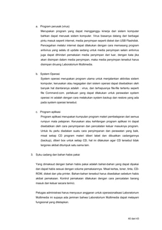 a. Program perusak (virus)
Merupakan program yang dapat mengganggu kinerja dari sistem komputer
bahkan dapat merusak sistem komputer. Virus biasanya datang dari berbagai
pintu masuk seperti internet, media penyimpan seperti disket dan USB Flashdisk.
Pencegahan melalui internet dapat dilakukan dengan cara memasang program
antivirus yang selalu di update sedang untuk media penyimpan selain antivirus
juga dapat dihindari pemakaian media penyimpan dari luar, dengan kata jika
akan disimpan dalam media penyimpan, maka media penyimpan tersebut harus
disimpan diruang Laboratorium Multimedia.
b. System Operasi
System operasi merupakan program utama untuk menjalankan aktivitas sistem
komputer, kerusakan atau kegagalan dari sistem operasi dapat disebabkan oleh
banyak hal diantaranya adalah : virus, dan terhapusnya file-file tertentu seperti
file Command.com. perlakuan yang dapat dilakukan untuk perawatan system
operasi ini adalah dengan cara melakukan system backup dan restore yang ada
pada system operasi tersebut.
c. Program aplikasi
Program aplikasi merupakan kumpulan program materi pembelajaran dari semua
rumpun mata pelajaran. Kerusakan atau kehilangan program aplikasi ini dapat
disebabkan oleh cara penyimpanan dan pencatatan keluar masuknya program.
Untuk itu perlu diadakan suatu cara penyimpanan dan perawatan yang baik,
misal setiap CD program materi diberi label dan dibuatkan cadangannya
(backup), diberi box untuk setiap CD, hal ini dilakukan agar CD tersebut tidak
tergores akibat ditumpuk satu sama lain.
3. Suku cadang dan bahan habis pakai
Yang dimaksud dengan bahan habis pakai adalah bahan-bahan yang dapat dipakai
dan dapat habis sesuai dengan volume pemakaiannya. Misal kertas, toner, tinta, CD-
ROM, disket dan pita printer. Bahan-bahan tersebut harus disediakan sebelum habis
akibat pemakaian. Kontrol pemakaian dilakukan dengan cara pencatatan barang
masuk dan keluar secara terinci.
Petugas administrasi harus menyusun anggaran untuk operasionalisasi Laboratorium
Multimedia ini supaya ada jaminan bahwa Laboratorium Multimedia dapat melayani
fungsional yang ditetapkan.
40 dari 43
 