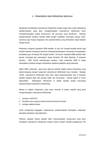 V. PRAKONDISI DAN PERSIAPAN SEKOLAH
Mengingat kompleksitas Laboratorium Multimedia sangat tinggi maka sudah selayaknya
sekolah-sekolah yang akan mengembangkan Laboratorium Multimedia harus
mempertimbangkan tingkat kemampuan TIK guru-guru yang dimilikinya. Idealnya
sekolah-sekolah tersebut memiliki SDM dengan kualifikasi menengah sampai mahir,
tujuannya agar fungsi pengayaan dan operasionalisasi yang diharapkan dapat berjalan
dengan lancer.
Prakondisi mengenai kapasitas SDM sekolah, di satu sisi menjadi kendala berarti bagi
sekolah-sekolah di kawasan terpencil mengingat keterbatasan infrastruktur menyebabkan
kompetensi guru di bidang TIK menjadi rendah. Di sisi lain, kapasitas SDM sekolah tidak
pernah meningkat jika pemerataan akses terhadap TIK tidak diberikan di kawasan
tersebut. Oleh karena pertimbangan tersebut, maka prakondisi SDM ini dapat
dikendalikan misalnya dengan memberikan pelatihan-pelatihan yang sistematis.
Selain SDM, prakondisi yang harus dipenuhi sekolah adalah bahwa infrastruktur yang
terkait langsung dengan fungsional Laboratorium Multimedia harus tersedia. Sebagai
contoh, Laboratorium Multimedia tidak akan dapat dioperasionalkan jika di kawasan
sekolah tersebut tidak ada jaringan listrik dan komunikasi. Hal-hal seperti ini harus
diperhatikan. Keberadaan infrastruktur di sekitar sekolah sangat menunjang
operasionalisasi Laboratorium Multimedia.
Berikut ini adalah infrastruktur yang harus tersedia di sekitar sekolah yang akan
mengembangkan Laboratorium Multimedia.
1. Jaringan Listrik PLN
2. Penyedia Jasa Layanan Internet (Internet Service Provider)
3. Jaringan telekomunikasi
Untuk menghindari kegagalan implementasi, sekolah-sekolah diharapkan melakukan
persiapan-persiapan yang diperlukan.
Pertama, pastikan bahwa sekolah telah mempersiapkan orang-orang yang akan
mengelola Laboratorium Multimedia dengan kriteria mereka memiliki pengetahuan TIK
42 dari 43
 