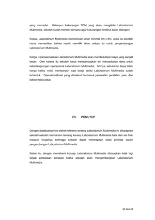yang memadai. Kalaupun kekurangan SDM yang akan mengelola Laboratorium
Multimedia, sekolah sudah memiliki rencana agar kekurangan tersebut dapat ditangani.
Kedua, Laboratorium Multimedia memerlukan lahan minimal 9m x 8m, untuk itu sekolah
harus memastikan bahwa masih memiliki lahan seluas itu untuk pengembangan
Laboratorium Multimedia.
Ketiga, Operasionalisasi Laboratorium Multimedia akan membutuhkan biaya yang sangat
besar. Oleh karena itu sekolah harus mempersiapkan diri menyediakan dana untuk
keberlangsungan operasional Laboratorium Multimedia. Artinya, kebutuhan biaya tidak
hanya ketika mulai membangun saja tetapi ketika Laboratorium Multimedia sudah
terbentuk. Operasionalisasi yang dimaksud termasuk perawatan peralatan, jasa, dan
bahan habis pakai.
VII. PENUTUP
Dengan diselesaikannya artikel referensi tentang Laboratorium Multimedia ini diharapkan
sekolah-sekolah memahami tentang konsep Laboratorium Multimedia baik dari sisi fisik
maupun fungsinya sehingga sekolah dapat menerapkan skala prioritas dalam
pengembangan Laboratorium Multimedia.
Selain itu, dengan memahami konsep Laboratorium Multimedia diharapkan tidak lagi
terjadi perbedaan persepsi ketika sekolah akan mengembangkan Laboratorium
Multimedia.
43 dari 43
 