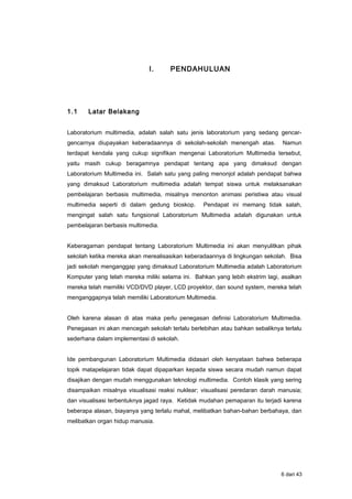 I. PENDAHULUAN
1.1 Latar Belakang
Laboratorium multimedia, adalah salah satu jenis laboratorium yang sedang gencar-
gencarnya diupayakan keberadaannya di sekolah-sekolah menengah atas. Namun
terdapat kendala yang cukup signifikan mengenai Laboratorium Multimedia tersebut,
yaitu masih cukup beragamnya pendapat tentang apa yang dimaksud dengan
Laboratorium Multimedia ini. Salah satu yang paling menonjol adalah pendapat bahwa
yang dimaksud Laboratorium multimedia adalah tempat siswa untuk melaksanakan
pembelajaran berbasis multimedia, misalnya menonton animasi peristiwa atau visual
multimedia seperti di dalam gedung bioskop. Pendapat ini memang tidak salah,
mengingat salah satu fungsional Laboratorium Multimedia adalah digunakan untuk
pembelajaran berbasis multimedia.
Keberagaman pendapat tentang Laboratorium Multimedia ini akan menyulitkan pihak
sekolah ketika mereka akan merealisasikan keberadaannya di lingkungan sekolah. Bisa
jadi sekolah menganggap yang dimaksud Laboratorium Multimedia adalah Laboratorium
Komputer yang telah mereka miliki selama ini. Bahkan yang lebih ekstrim lagi, asalkan
mereka telah memiliki VCD/DVD player, LCD proyektor, dan sound system, mereka telah
menganggapnya telah memiliki Laboratorium Multimedia.
Oleh karena alasan di atas maka perlu penegasan definisi Laboratorium Multimedia.
Penegasan ini akan mencegah sekolah terlalu berlebihan atau bahkan sebaliknya terlalu
sederhana dalam implementasi di sekolah.
Ide pembangunan Laboratorium Multimedia didasari oleh kenyataan bahwa beberapa
topik matapelajaran tidak dapat dipaparkan kepada siswa secara mudah namun dapat
disajikan dengan mudah menggunakan teknologi multimedia. Contoh klasik yang sering
disampaikan misalnya visualisasi reaksi nuklear; visualisasi peredaran darah manusia;
dan visualisasi terbentuknya jagad raya. Ketidak mudahan pemaparan itu terjadi karena
beberapa alasan, biayanya yang terlalu mahal, melibatkan bahan-bahan berbahaya, dan
melibatkan organ hidup manusia.
6 dari 43
 