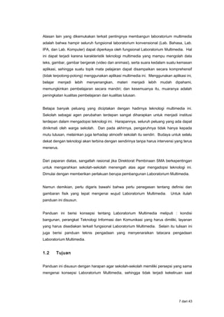 Alasan lain yang dikemukakan terkait pentingnya membangun laboratorium multimedia
adalah bahwa hampir seluruh fungsional laboratorium konvensional (Lab. Bahasa, Lab.
IPA, dan Lab. Komputer) dapat diperkaya oleh fungsional Laboratorium Multimedia. Hal
ini dapat terjadi karena karakteristik teknologi multimedia yang mampu mengolah data
teks, gambar, gambar bergerak (video dan animasi), serta suara kedalam suatu kemasan
aplikasi, sehingga suatu topik mata pelajaran dapat disampaikan secara komprehensif
(tidak terpotong-potong) menggunakan aplikasi multimedia ini. Menggunakan aplikasi ini,
belajar menjadi lebih menyenangkan, materi menjadi lebih mudah dipahami,
memungkinkan pembelajaran secara mandiri; dan kesemuanya itu, muaranya adalah
peningkatan kualitas pembelajaran dan kualitas lulusan.
Betapa banyak peluang yang diciptakan dengan hadirnya teknologi multimedia ini.
Sekolah sebagai agen perubahan terdepan sangat diharapkan untuk menjadi institusi
terdepan dalam mengadopsi teknologi ini. Harapannya, seluruh peluang yang ada dapat
dinikmati oleh warga sekolah. Dan pada akhirnya, pengaruhnya tidak hanya kepada
mutu lulusan, melainkan juga terhadap atmosfir sekolah itu sendiri. Budaya untuk selalu
dekat dengan teknologi akan terbina dengan sendirinya tanpa harus intervensi yang terus
menerus.
Dari paparan diatas, sangatlah rasional jika Direktorat Pembinaan SMA berkepentingan
untuk mengarahkan sekolah-sekolah menengah atas agar mengadopsi teknologi ini.
Dimulai dengan memberikan perlakuan berupa pembangunan Laboratorium Multimedia.
Namun demikian, perlu digaris bawahi bahwa perlu penegasan tentang definisi dan
gambaran fisik yang tepat mengenai wujud Laboratorium Multimedia. Untuk itulah
panduan ini disusun.
Panduan ini berisi konsepsi tentang Laboratorium Multimedia meliputi : kondisi
bangunan, perangkat Teknologi Informasi dan Komunikasi yang harus dimiliki, layanan
yang harus disediakan terkait fungsional Laboratorium Multimedia. Selain itu tulisan ini
juga berisi panduan teknis pengadaan yang menyenaraikan tatacara pengadaan
Laboratorium Multimedia.
1.2 Tujuan
Panduan ini disusun dengan harapan agar sekolah-sekolah memiliki persepsi yang sama
mengenai konsepsi Laboratorium Multimedia, sehingga tidak terjadi kekeliruan saat
7 dari 43
 