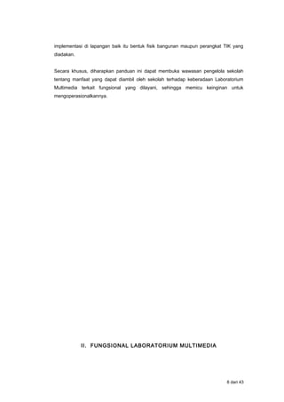 implementasi di lapangan baik itu bentuk fisik bangunan maupun perangkat TIK yang
diadakan.
Secara khusus, diharapkan panduan ini dapat membuka wawasan pengelola sekolah
tentang manfaat yang dapat diambil oleh sekolah terhadap keberadaan Laboratorium
Multimedia terkait fungsional yang dilayani, sehingga memicu keinginan untuk
mengoperasionalkannya.
II. FUNGSIONAL LABORATORIUM MULTIMEDIA
8 dari 43
 