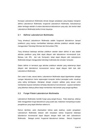 Konsepsi Laboratorium Multimedia dimulai dengan penjelasan yang lengkap mengenai
definisi Laboratorium Multimedia, fungsional Laboratorium Multimedia, kedudukannya
dalam lembaga sekolah di antara laboratorium-laboratorium yang ada, dan bentuk ideal
Laboratorium Multimedia berikut rincian biayanya.
2.1 Definisi Laboratorium Multimedia
Yang dimaksud Laboratorium Multimedia adalah fungsional laboratorium (tempat
praktikum) yang mampu memfasilitasi beberapa aktivitas praktikum sekolah dengan
menggunakan Teknologi Informasi dan Komunikasi (TIK).
Yang dimaksud beberapa aktivitas praktikum sekolah dalam definisi di atas adalah
aktivitas praktikum yang tidak dapat dilayani oleh laboratorium konvensional (Lab.
Bahasa, Lab. IPA, dan Lab. Komputer), tetapi dapat dilayani oleh Laboratorium
Multimedia dengan menggunakan teknologi multimedia dan simulasi komputer.
Dalam definisi ini termasuk juga aktivitas praktikum sekolah yang sebenarnya dapat
dilayani oleh laboratorium konvensional namun dapat dilayani lebih baik oleh
Laboratorium Multimedia.
Dari uraian di atas, secara teknis, Laboratorium Multimedia dapat digambarkan sebagai
ruangan laboratorium berisi seperangkat komputer berikut perangkat audio visualnya
yang saling terintegrasi, dilengkapi dengan program aplikasi yang sesuai untuk
memberikan layanan tambahan terhadap laboratorium konvensional. Layanan tambahan
yang diberikan sifatnya pilihan tetapi memberikan nilai tambah yang sangat signifikan.
2.2 Fungsi Pokok Laboratorium Multimedia
Laboratorium Multimedia memiliki fungsi yang sangat khusus. Pada dasarnya, sifatnya
tidak menggantikan fungsi laboratorium yang sudah ada, melainkan memperkaya muatan
pengetahuan yang dapat diberikan selama ini.
Namun demikian, perlu disampaikan bahwa pada awalnya, usulan pengadaan
Laboratorium Multimedia didasari oleh kenyataan bahwa fungsional beberapa
laboratorium konvensional dapat dilayani dengan lebih baik oleh Laboratorium
Multimedia. Sebagai contoh, fungsional laboratorium bahasa. Seluruh fungsional
9 dari 43
 