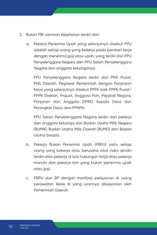 2. Bukan PBI Jaminan Kesehatan terdiri dari:
a. Pekerja Penerima Upah yang selanjutnya disebut PPU
adalah setiap orang yang bekerja pada pemberi kerja
dengan menerima gaji atau upah, yang terdiri dari PPU
Penyelenggara Negara dan PPU Selain Penyelenggara
Negara dan anggota keluarganya.
PPU Penyelenggara Negara terdiri dari PNS Pusat,
PNS Daerah, Pegawai Pemerintah dengan Perjanjian
Kerja yang selanjutnya disebut PPPK baik PPPK Pusat/
PPPK Daerah, Prajurit, Anggota Polri, Pejabat Negara,
Pimpinan dan Anggota DPRD, Kepala Desa dan
Perangkat Desa, dan PPNPN.
PPU Selain Penyelenggara Negara terdiri dari pekerja
dan anggota keluarga dari Badan Usaha Milik Negara
(BUMN), Badan Usaha Milik Daerah (BUMD) dan Badan
Usaha Swasta.
b. Pekerja Bukan Penerima Upah (PBPU) yaitu setiap
orang yang bekerja atau berusaha atas risiko sendiri
terdiri atas pekerja di luar hubungan kerja atau pekerja
mandiri dan pekerja lain yang bukan penerima upah
atau gaji.
c. PBPU dan BP dengan manfaat pelayanan di ruang
perawatan Kelas III yang iurannya dibayarkan oleh
Pemerintah Daerah.
10 PANDUAN LAYANAN
JKN-KIS
 