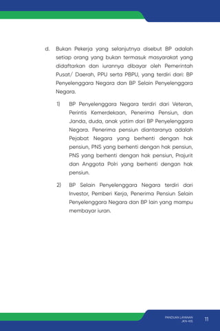 d. Bukan Pekerja yang selanjutnya disebut BP adalah
setiap orang yang bukan termasuk masyarakat yang
didaftarkan dan iurannya dibayar oleh Pemerintah
Pusat/ Daerah, PPU serta PBPU, yang terdiri dari: BP
Penyelenggara Negara dan BP Selain Penyelenggara
Negara.
1) BP Penyelenggara Negara terdiri dari Veteran,
Perintis Kemerdekaan, Penerima Pensiun, dan
Janda, duda, anak yatim dari BP Penyelenggara
Negara. Penerima pensiun diantaranya adalah
Pejabat Negara yang berhenti dengan hak
pensiun, PNS yang berhenti dengan hak pensiun,
PNS yang berhenti dengan hak pensiun, Prajurit
dan Anggota Polri yang berhenti dengan hak
pensiun.
2) BP Selain Penyelenggara Negara terdiri dari
Investor, Pemberi Kerja, Penerima Pensiun Selain
Penyelenggara Negara dan BP lain yang mampu
membayar iuran.
11
PANDUAN LAYANAN
JKN-KIS
 
