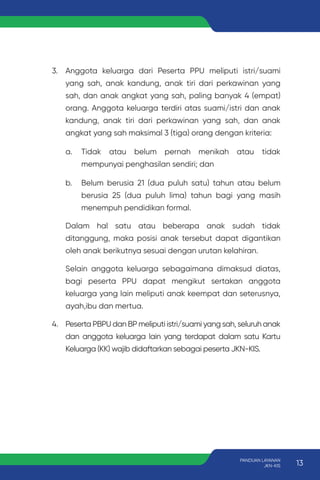 3. Anggota keluarga dari Peserta PPU meliputi istri/suami
yang sah, anak kandung, anak tiri dari perkawinan yang
sah, dan anak angkat yang sah, paling banyak 4 (empat)
orang. Anggota keluarga terdiri atas suami/istri dan anak
kandung, anak tiri dari perkawinan yang sah, dan anak
angkat yang sah maksimal 3 (tiga) orang dengan kriteria:
a. Tidak atau belum pernah menikah atau tidak
mempunyai penghasilan sendiri; dan
b. Belum berusia 21 (dua puluh satu) tahun atau belum
berusia 25 (dua puluh lima) tahun bagi yang masih
menempuh pendidikan formal.
Dalam hal satu atau beberapa anak sudah tidak
ditanggung, maka posisi anak tersebut dapat digantikan
oleh anak berikutnya sesuai dengan urutan kelahiran.
Selain anggota keluarga sebagaimana dimaksud diatas,
bagi peserta PPU dapat mengikut sertakan anggota
keluarga yang lain meliputi anak keempat dan seterusnya,
ayah,ibu dan mertua.
4. Peserta PBPU dan BP meliputi istri/suami yang sah, seluruh anak
dan anggota keluarga lain yang terdapat dalam satu Kartu
Keluarga (KK) wajib didaftarkan sebagai peserta JKN-KIS.
13
PANDUAN LAYANAN
JKN-KIS
 