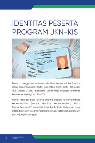IDENTITAS PESERTA
PROGRAM JKN-KIS
Peserta menggunakan Nomor Identitas Kependudukan(Nomor
Induk Kependudukan/Kartu Indentitas Anak/Kartu Keluarga)
/KIS Digital /Kartu Indonesia Sehat (KIS) sebagai identitas
kepesertaan program JKN-KIS.
Nomor Identitas bagi Peserta JKN-KIS adalah Nomor Identitas
Kependudukan (Nomor Identitas Kependudukan/ Kartu
Tanda Penduduk/ Kartu Identitas Anak/Kartu Keluarga) yang
diterbitkan oleh Instansi Pelaksana sesuai ketentuan peraturan
perundang-undangan.
14 PANDUAN LAYANAN
JKN-KIS
 