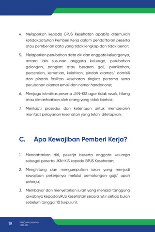 4. Melaporkan kepada BPJS Kesehatan apabila ditemukan
ketidakpatuhan Pemberi Kerja dalam pendaftaran peserta
atau pemberian data yang tidak lengkap dan tidak benar;
5. Melaporkan perubahan data diri dan anggota keluarganya,
antara lain susunan anggota keluarga, perubahan
golongan, pangkat atau besaran gaji, pernikahan,
perceraian, kematian, kelahiran, pindah alamat/ domisili
dan pindah fasilitas kesehatan tingkat pertama serta
perubahan alamat email dan nomor handphone;
6. Menjaga identitas peserta JKN-KIS agar tidak rusak, hilang
atau dimanfaatkan oleh orang yang tidak berhak;
7. Mentaati prosedur dan ketentuan untuk memperoleh
manfaat pelayanan kesehatan yang telah ditetapkan.
C. Apa Kewajiban Pemberi Kerja?
1. Mendaftarkan diri, pekerja beserta anggota keluarga
sebagai peserta JKN-KIS kepada BPJS Kesehatan;
2. Menghitung dan mengumpulkan iuran yang menjadi
kewajiban pekerjanya melalui pemotongan gaji/ upah
pekerja;
3. Membayar dan menyetorkan iuran yang menjadi tanggung
jawabnya kepada BPJS Kesehatan secara rutin setiap bulan
sebelum tanggal 10 (sepuluh);
18 PANDUAN LAYANAN
JKN-KIS
 