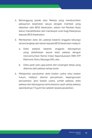4. Bertanggung jawab atas Pekerja yang membutuhkan
pelayanan kesehatan sesuai dengan manfaat yang
diberikan oleh BPJS Kesehatan, dalam hal Pemberi Kerja
belum mendaftarkan dan membayar iuran bagi Pekerjanya
kepada BPJS Kesehatan;
5. Memberikan data diri, pekerja beserta anggota keluarga
secara lengkap dan benar kepada BPJS Kesehatan meliputi:
a. Data pekerja beserta anggota keluarganya
yang didaftarkan sesuai data pekerja dengan
mencantumkan Nomor Induk Kependudukan (NIK) KTP
Elektronik/Kartu Keluarga (KK); dan
b. Data upah yaitu gaji pokok dan tunjangan tetap yang
diterima oleh pekerja setiap bulan
6. Melaporkan perubahan data badan usaha atau badan
hukum, meliputi: alamat perusahaan, kepengurusan
perusahaan, jenis badan usaha, jumlah pekerja, data
pekerja dan keluarganya serta besaran upah setiap pekerja
selambatnya 7 (tujuh) hari setelah terjadi perubahan.
19
PANDUAN LAYANAN
JKN-KIS
 