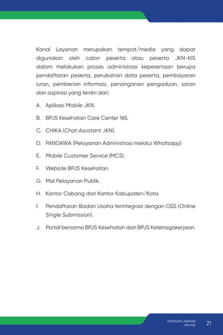 Kanal Layanan merupakan tempat/media yang dapat
digunakan oleh calon peserta atau peserta JKN-KIS
dalam melakukan proses administrasi kepesertaan berupa
pendaftaran peserta, perubahan data peserta, pembayaran
iuran, pemberian informasi, penanganan pengaduan, saran
dan aspirasi yang terdiri dari:
A. Aplikasi Mobile JKN.
B. BPJS Kesehatan Care Center 165.
C. CHIKA (Chat Assistant JKN).
D. PANDAWA (Pelayanan Administrasi melalui Whatsapp)
E. Mobile Customer Service (MCS).
F. Website BPJS Kesehatan.
G. Mal Pelayanan Publik.
H. Kantor Cabang dan Kantor Kabupaten/Kota.
I. Pendaftaran Badan Usaha terintegrasi dengan OSS (Online
Single Submission).
J. Portal bersama BPJS Kesehatan dan BPJS Ketenagakerjaan.
21
PANDUAN LAYANAN
JKN-KIS
 